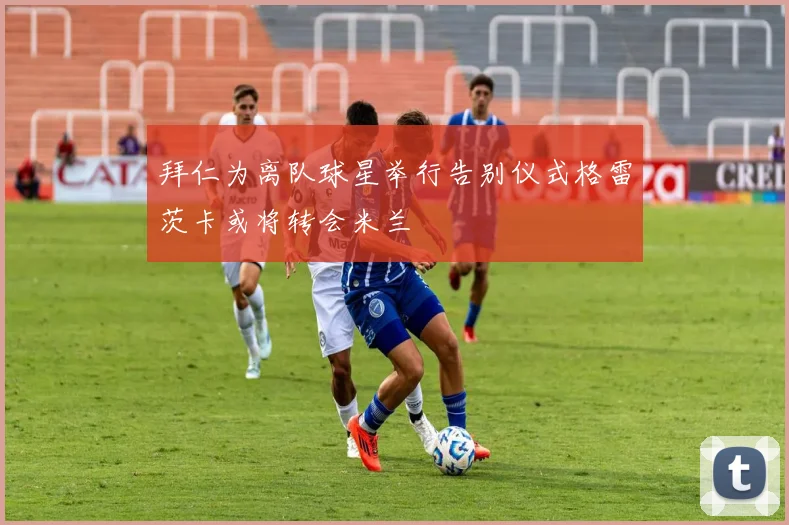 拜仁为离队球星举行告别仪式格雷茨卡或将转会米兰
