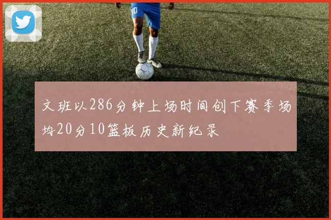文班以286分钟上场时间创下赛季场均20分10篮板历史新纪录