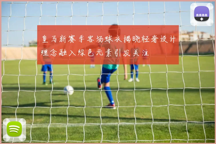 皇马新赛季客场球衣揭晓轻奢设计理念融入绿色元素引发关注