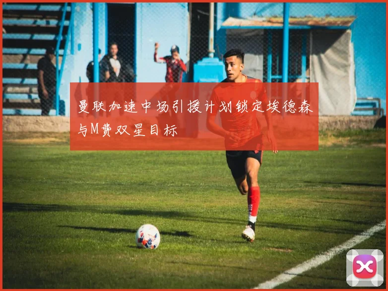 曼联加速中场引援计划锁定埃德森与M费双星目标