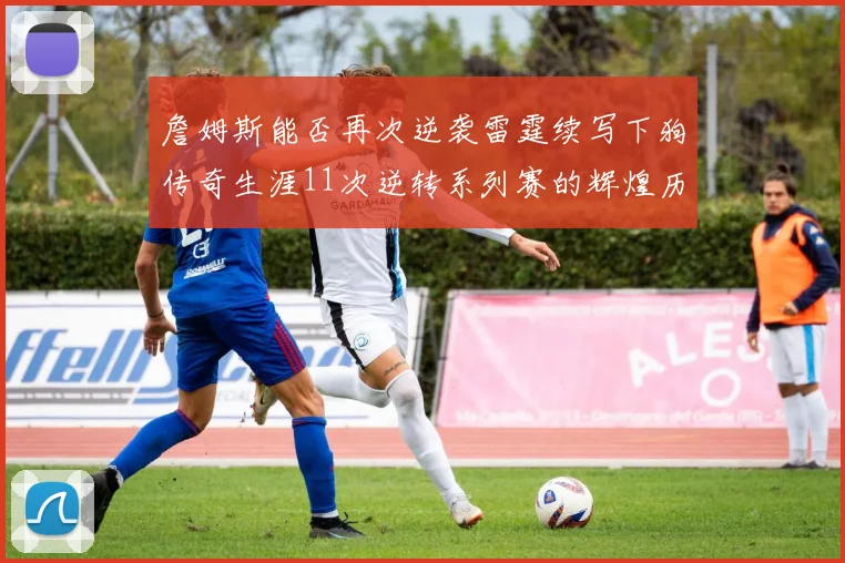 詹姆斯能否再次逆袭雷霆续写下狗传奇生涯11次逆转系列赛的辉煌历史